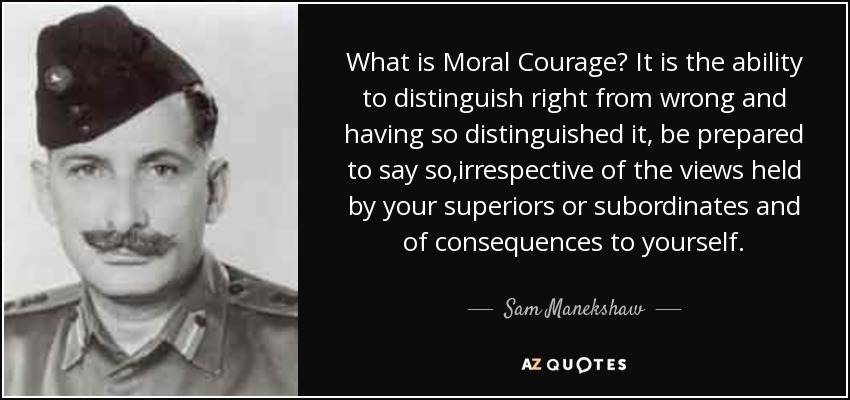 What is Moral Courage? It is the ability to distinguish right from wrong and having so distinguished it, be prepared to say so,irrespective of the views held by your superiors or subordinates and of consequences to yourself. - Sam Manekshaw