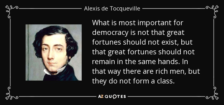 What is most important for democracy is not that great fortunes should not exist, but that great fortunes should not remain in the same hands. In that way there are rich men, but they do not form a class. - Alexis de Tocqueville