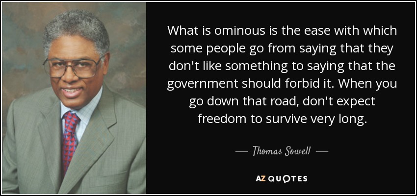 What is ominous is the ease with which some people go from saying that they don't like something to saying that the government should forbid it. When you go down that road, don't expect freedom to survive very long. - Thomas Sowell