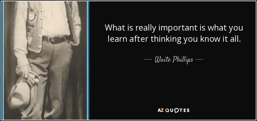 What is really important is what you learn after thinking you know it all. - Waite Phillips