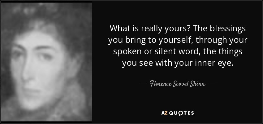 What is really yours? The blessings you bring to yourself, through your spoken or silent word, the things you see with your inner eye. - Florence Scovel Shinn
