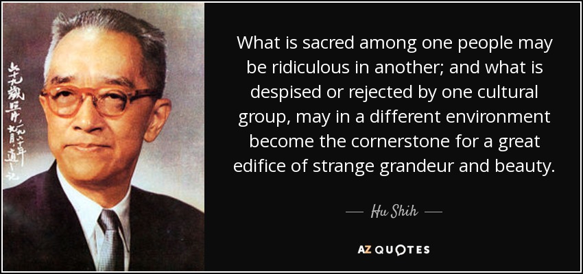 What is sacred among one people may be ridiculous in another; and what is despised or rejected by one cultural group, may in a different environment become the cornerstone for a great edifice of strange grandeur and beauty. - Hu Shih