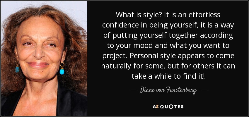 What is style? It is an effortless confidence in being yourself, it is a way of putting yourself together according to your mood and what you want to project. Personal style appears to come naturally for some, but for others it can take a while to find it! - Diane von Furstenberg