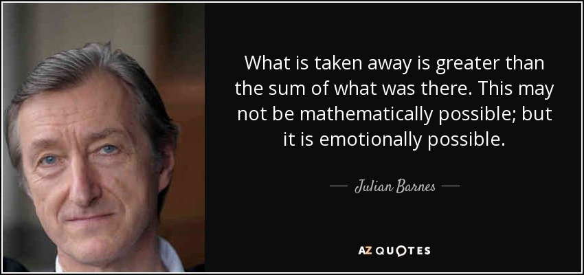 What is taken away is greater than the sum of what was there. This may not be mathematically possible; but it is emotionally possible. - Julian Barnes