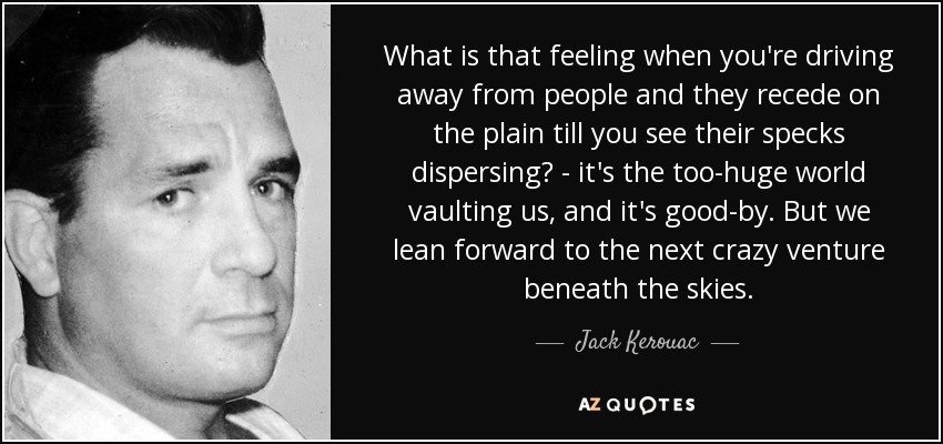 What is that feeling when you're driving away from people and they recede on the plain till you see their specks dispersing? - it's the too-huge world vaulting us, and it's good-by. But we lean forward to the next crazy venture beneath the skies. - Jack Kerouac