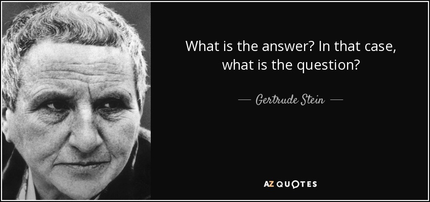 What is the answer? In that case, what is the question? - Gertrude Stein