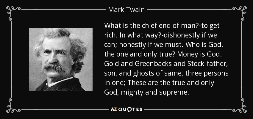 What is the chief end of man?-to get rich. In what way?-dishonestly if we can; honestly if we must. Who is God, the one and only true? Money is God. Gold and Greenbacks and Stock-father, son, and ghosts of same, three persons in one; These are the true and only God, mighty and supreme. - Mark Twain