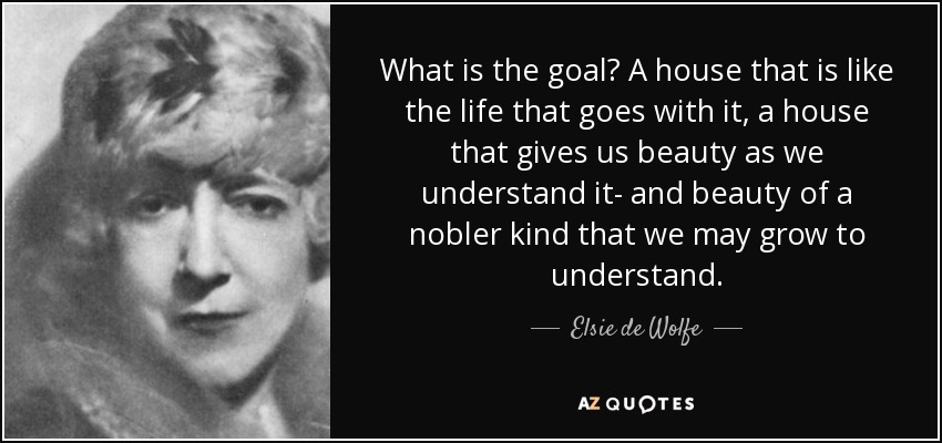 What is the goal? A house that is like the life that goes with it, a house that gives us beauty as we understand it- and beauty of a nobler kind that we may grow to understand. - Elsie de Wolfe