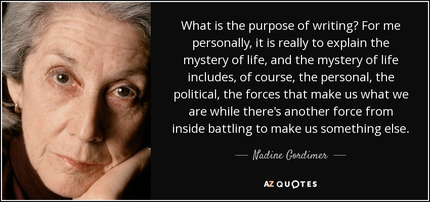 What is the purpose of writing? For me personally, it is really to explain the mystery of life, and the mystery of life includes, of course, the personal, the political, the forces that make us what we are while there's another force from inside battling to make us something else. - Nadine Gordimer