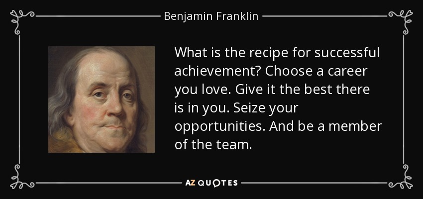 What is the recipe for successful achievement? Choose a career you love. Give it the best there is in you. Seize your opportunities. And be a member of the team. - Benjamin Franklin
