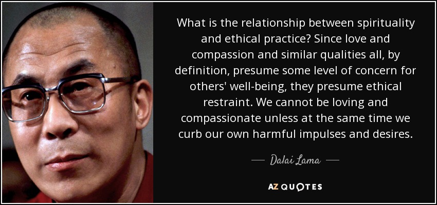 What is the relationship between spirituality and ethical practice? Since love and compassion and similar qualities all, by definition, presume some level of concern for others' well-being, they presume ethical restraint. We cannot be loving and compassionate unless at the same time we curb our own harmful impulses and desires. - Dalai Lama