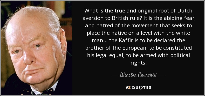 What is the true and original root of Dutch aversion to British rule? It is the abiding fear and hatred of the movement that seeks to place the native on a level with the white man ... the Kaffir is to be declared the brother of the European, to be constituted his legal equal, to be armed with political rights. - Winston Churchill