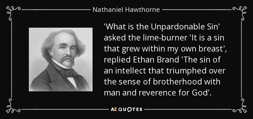'What is the Unpardonable Sin' asked the lime-burner 'It is a sin that grew within my own breast', replied Ethan Brand 'The sin of an intellect that triumphed over the sense of brotherhood with man and reverence for God'. - Nathaniel Hawthorne