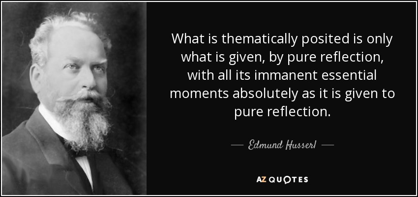 What is thematically posited is only what is given, by pure reflection, with all its immanent essential moments absolutely as it is given to pure reflection. - Edmund Husserl