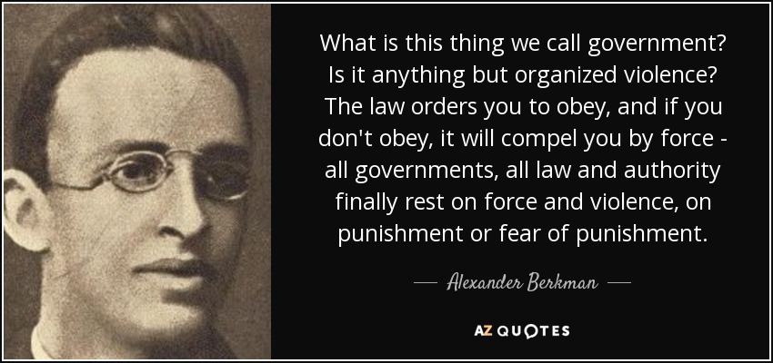 What is this thing we call government? Is it anything but organized violence? The law orders you to obey, and if you don't obey, it will compel you by force - all governments, all law and authority finally rest on force and violence, on punishment or fear of punishment. - Alexander Berkman
