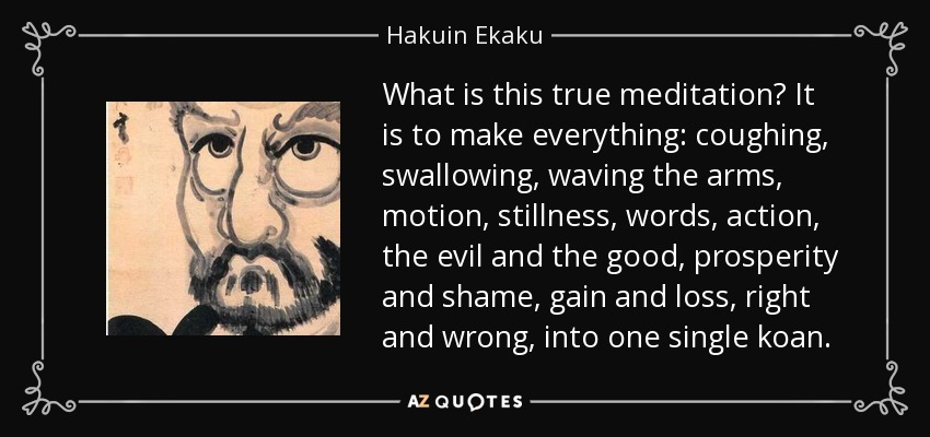 What is this true meditation? It is to make everything: coughing, swallowing, waving the arms, motion, stillness, words, action, the evil and the good, prosperity and shame, gain and loss, right and wrong, into one single koan. - Hakuin Ekaku