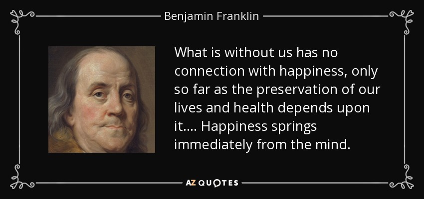 What is without us has no connection with happiness, only so far as the preservation of our lives and health depends upon it. . . . Happiness springs immediately from the mind. - Benjamin Franklin