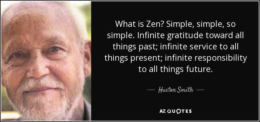 What is Zen? Simple, simple, so simple. Infinite gratitude toward all things past; infinite service to all things present; infinite responsibility to all things future. - Huston Smith
