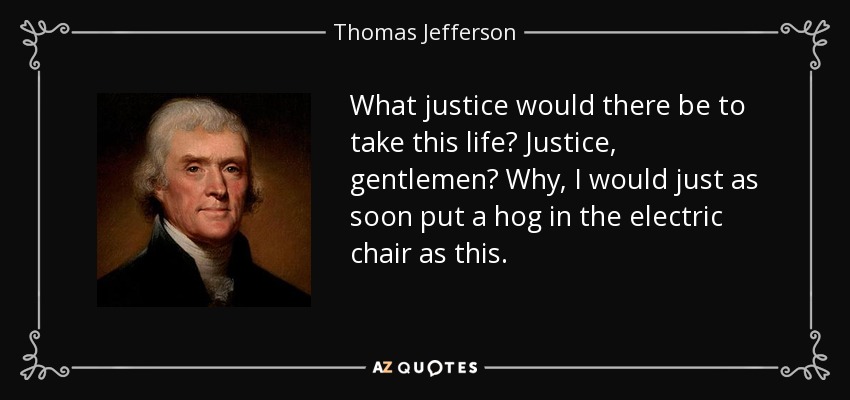 What justice would there be to take this life? Justice, gentlemen? Why, I would just as soon put a hog in the electric chair as this. - Thomas Jefferson
