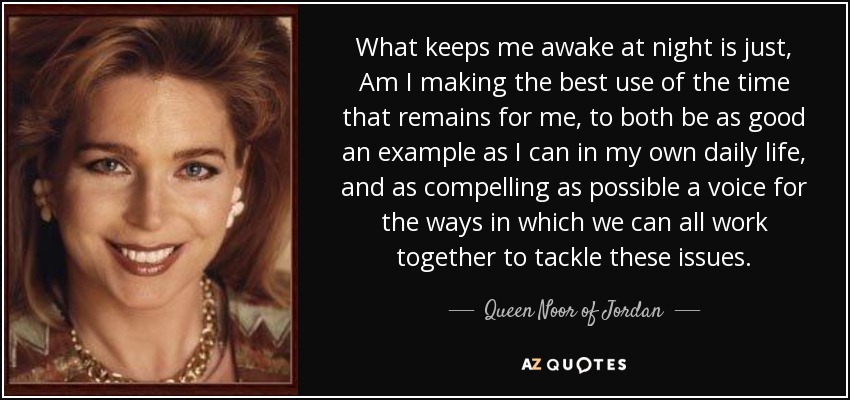 What keeps me awake at night is just, Am I making the best use of the time that remains for me, to both be as good an example as I can in my own daily life, and as compelling as possible a voice for the ways in which we can all work together to tackle these issues. - Queen Noor of Jordan