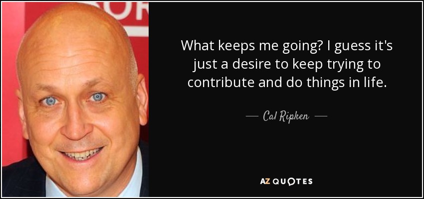 What keeps me going? I guess it's just a desire to keep trying to contribute and do things in life. - Cal Ripken, Jr.