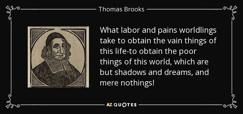 What labor and pains worldlings take to obtain the vain things of this life-to obtain the poor things of this world, which are but shadows and dreams, and mere nothings! - Thomas Brooks