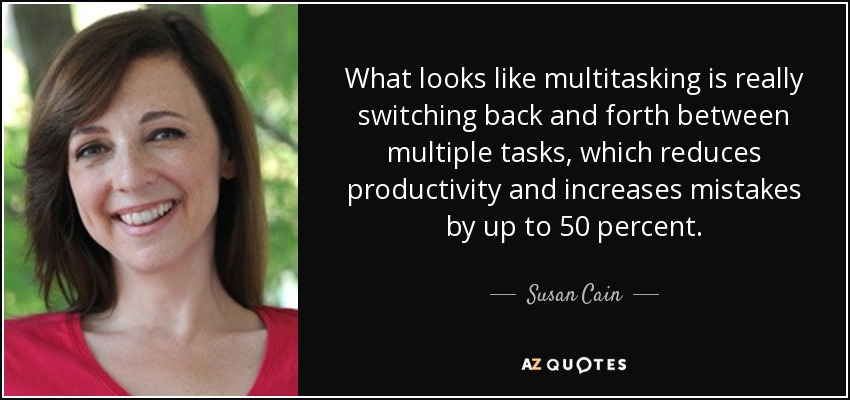 What looks like multitasking is really switching back and forth between multiple tasks, which reduces productivity and increases mistakes by up to 50 percent. - Susan Cain