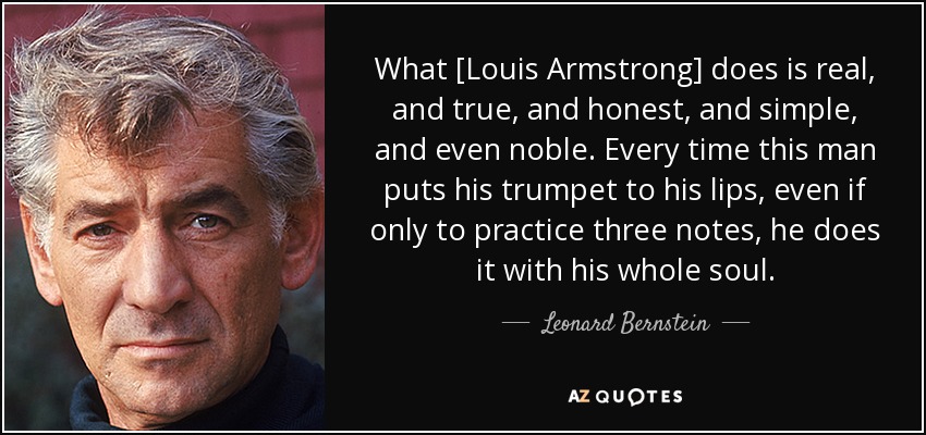 What [Louis Armstrong] does is real, and true, and honest, and simple, and even noble. Every time this man puts his trumpet to his lips, even if only to practice three notes, he does it with his whole soul. - Leonard Bernstein