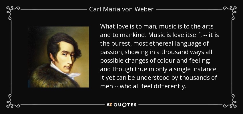 What love is to man, music is to the arts and to mankind. Music is love itself, -- it is the purest, most ethereal language of passion, showing in a thousand ways all possible changes of colour and feeling; and though true in only a single instance, it yet can be understood by thousands of men -- who all feel differently. - Carl Maria von Weber