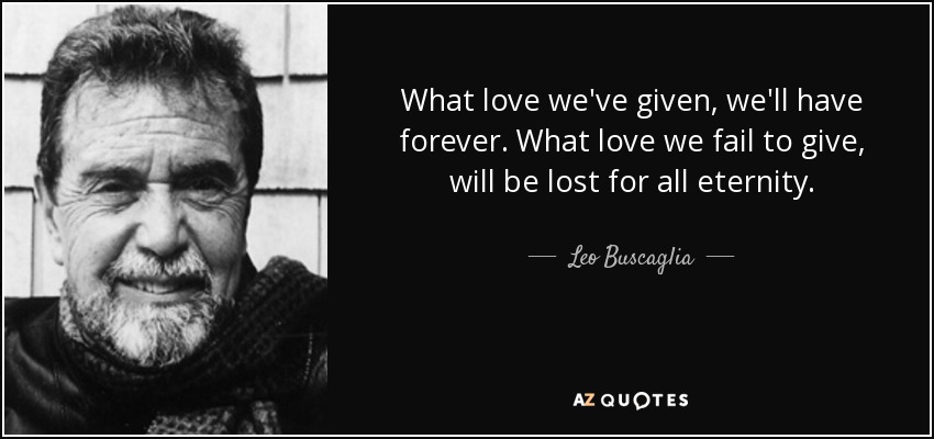 What love we've given, we'll have forever. What love we fail to give, will be lost for all eternity. - Leo Buscaglia