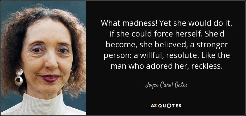 What madness! Yet she would do it, if she could force herself. She'd become, she believed, a stronger person: a willful, resolute. Like the man who adored her, reckless. - Joyce Carol Oates