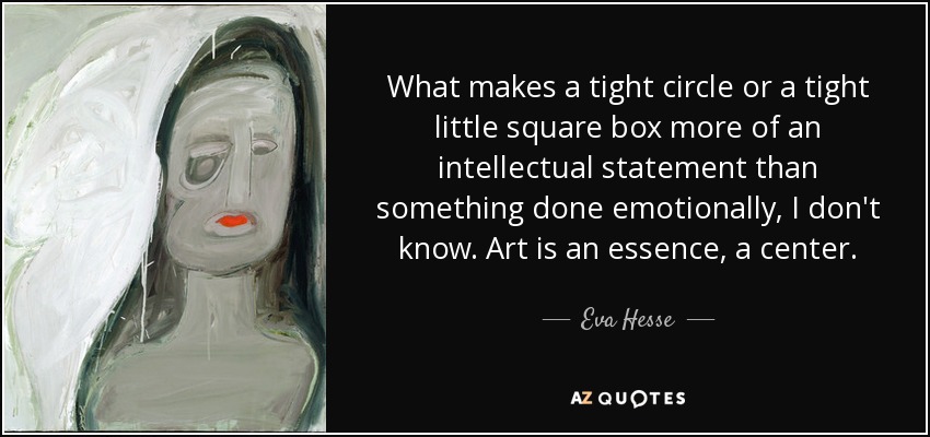 What makes a tight circle or a tight little square box more of an intellectual statement than something done emotionally, I don't know. Art is an essence, a center. - Eva Hesse