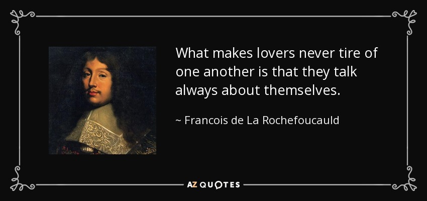 What makes lovers never tire of one another is that they talk always about themselves. - Francois de La Rochefoucauld