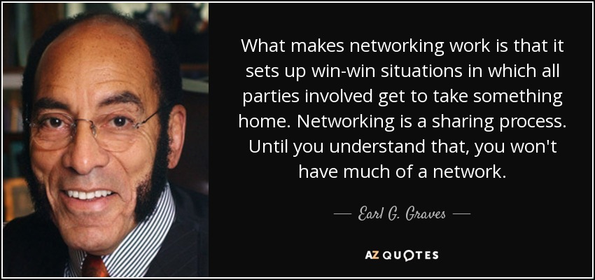 What makes networking work is that it sets up win-win situations in which all parties involved get to take something home. Networking is a sharing process. Until you understand that, you won't have much of a network. - Earl G. Graves, Sr.