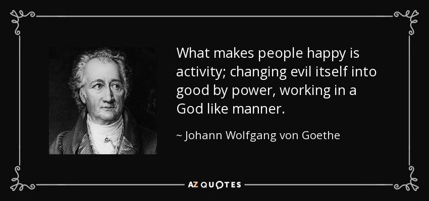 What makes people happy is activity; changing evil itself into good by power, working in a God like manner. - Johann Wolfgang von Goethe