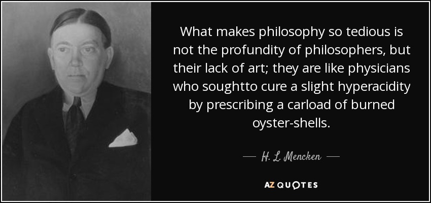 What makes philosophy so tedious is not the profundity of philosophers, but their lack of art; they are like physicians who soughtto cure a slight hyperacidity by prescribing a carload of burned oyster-shells. - H. L. Mencken