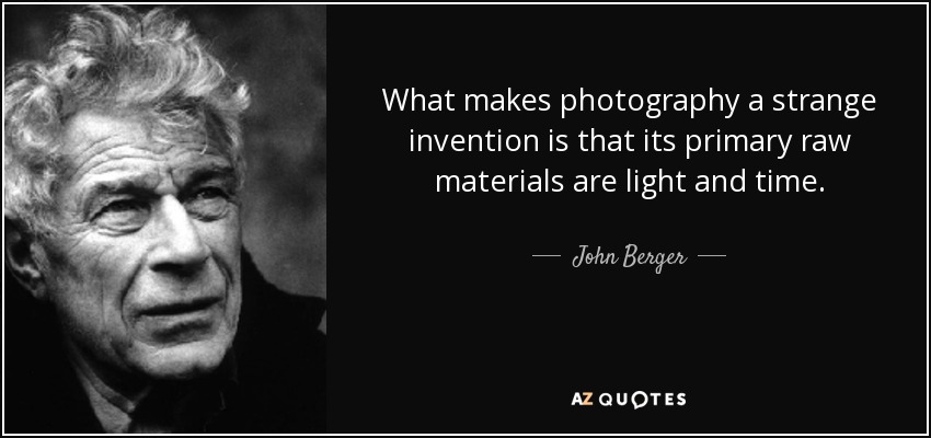 What makes photography a strange invention is that its primary raw materials are light and time. - John Berger