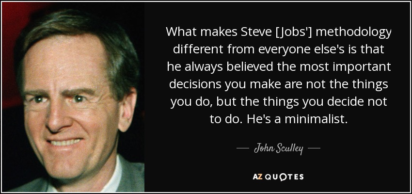 What makes Steve [Jobs'] methodology different from everyone else's is that he always believed the most important decisions you make are not the things you do, but the things you decide not to do. He's a minimalist. - John Sculley