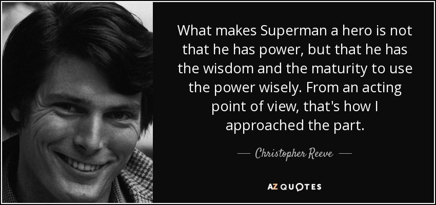 What makes Superman a hero is not that he has power, but that he has the wisdom and the maturity to use the power wisely. From an acting point of view, that's how I approached the part. - Christopher Reeve
