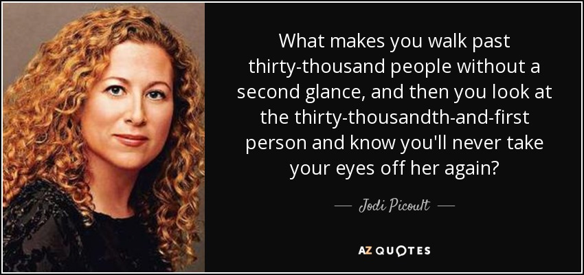 What makes you walk past thirty-thousand people without a second glance, and then you look at the thirty-thousandth-and-first person and know you'll never take your eyes off her again? - Jodi Picoult