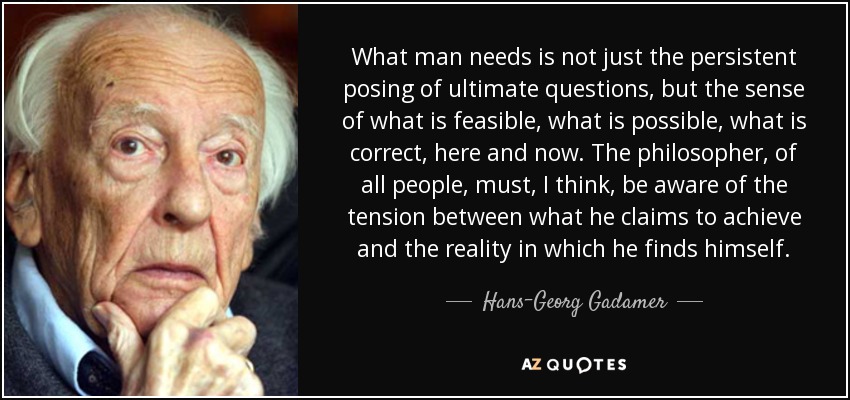 What man needs is not just the persistent posing of ultimate questions, but the sense of what is feasible, what is possible, what is correct, here and now. The philosopher, of all people, must, I think, be aware of the tension between what he claims to achieve and the reality in which he finds himself. - Hans-Georg Gadamer