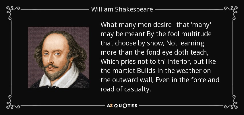What many men desire--that 'many' may be meant By the fool multitude that choose by show, Not learning more than the fond eye doth teach, Which pries not to th' interior, but like the martlet Builds in the weather on the outward wall, Even in the force and road of casualty. - William Shakespeare