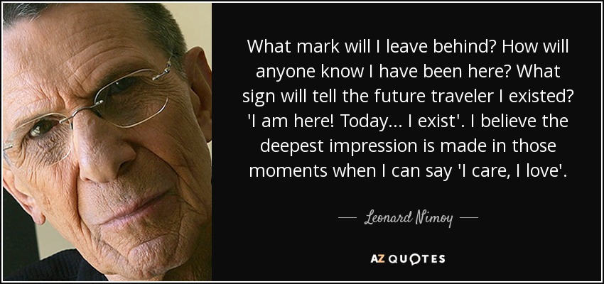 What mark will I leave behind? How will anyone know I have been here? What sign will tell the future traveler I existed? 'I am here! Today... I exist'. I believe the deepest impression is made in those moments when I can say 'I care, I love'. - Leonard Nimoy