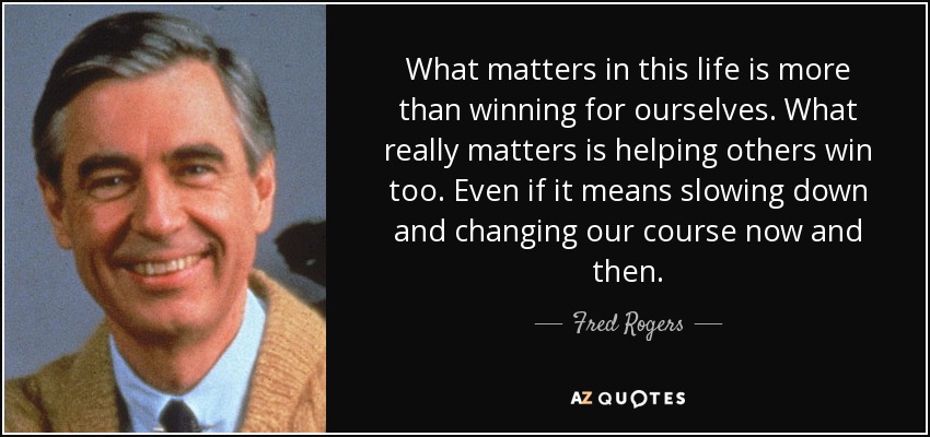 What matters in this life is more than winning for ourselves. What really matters is helping others win too. Even if it means slowing down and changing our course now and then. - Fred Rogers