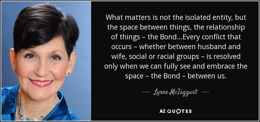 What matters is not the isolated entity, but the space between things, the relationship of things – the Bond…Every conflict that occurs – whether between husband and wife, social or racial groups – is resolved only when we can fully see and embrace the space – the Bond – between us. - Lynne McTaggart