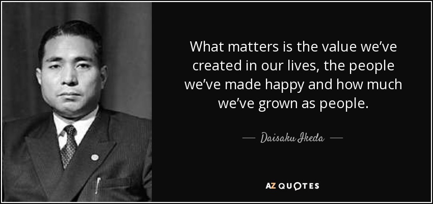 What matters is the value we’ve created in our lives, the people we’ve made happy and how much we’ve grown as people. - Daisaku Ikeda