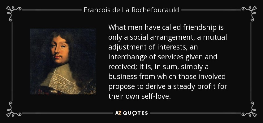 What men have called friendship is only a social arrangement, a mutual adjustment of interests, an interchange of services given and received; it is, in sum, simply a business from which those involved propose to derive a steady profit for their own self-love. - Francois de La Rochefoucauld