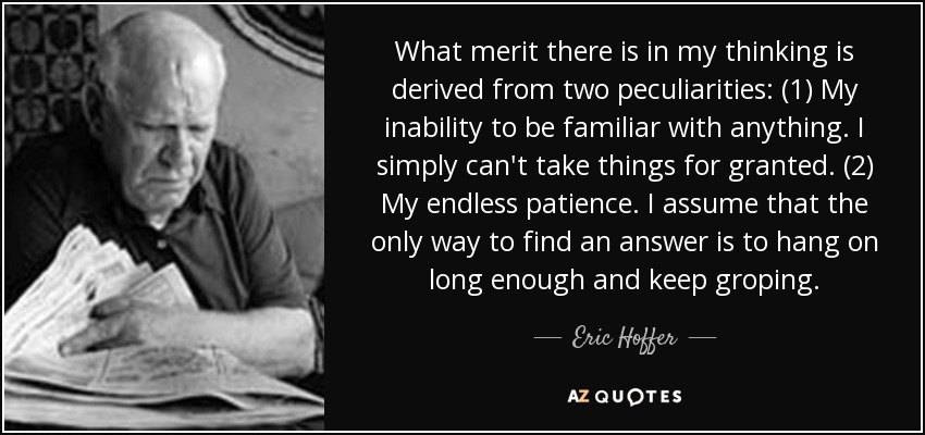 What merit there is in my thinking is derived from two peculiarities: (1) My inability to be familiar with anything. I simply can't take things for granted. (2) My endless patience. I assume that the only way to find an answer is to hang on long enough and keep groping. - Eric Hoffer