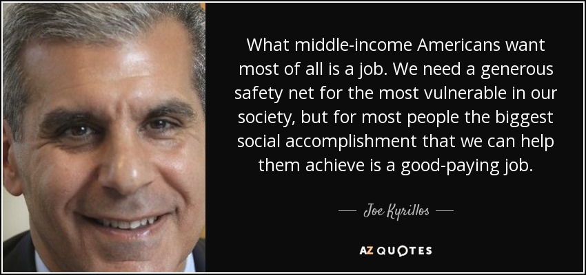 What middle-income Americans want most of all is a job. We need a generous safety net for the most vulnerable in our society, but for most people the biggest social accomplishment that we can help them achieve is a good-paying job. - Joe Kyrillos