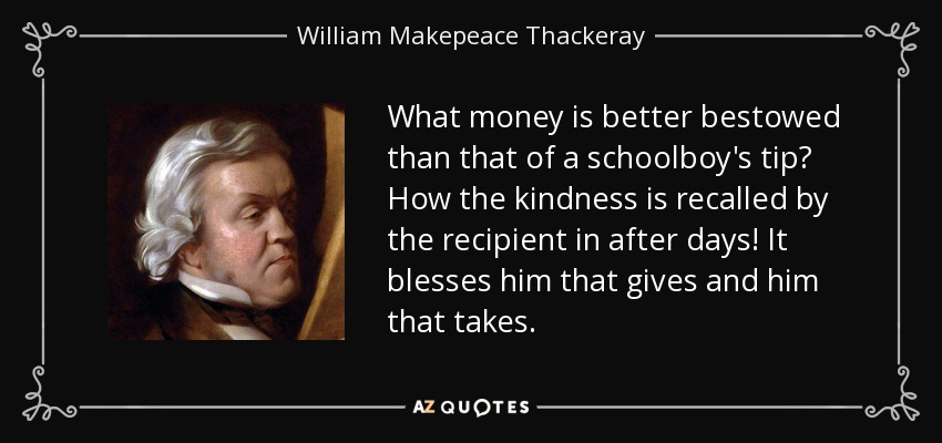 What money is better bestowed than that of a schoolboy's tip? How the kindness is recalled by the recipient in after days! It blesses him that gives and him that takes. - William Makepeace Thackeray